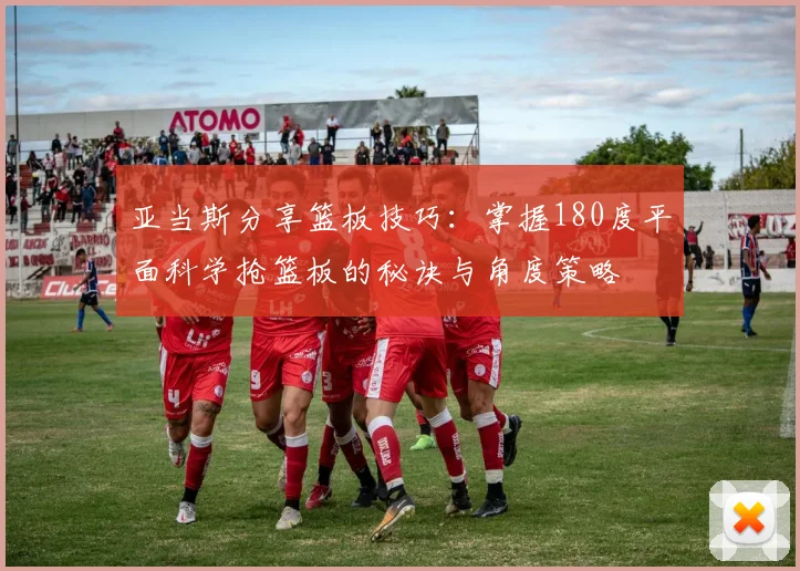 亚当斯分享篮板技巧：掌握180度平面科学抢篮板的秘诀与角度策略
