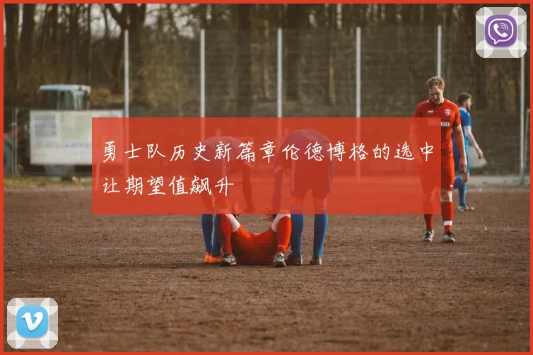 勇士队历史新篇章伦德博格的选中让期望值飙升