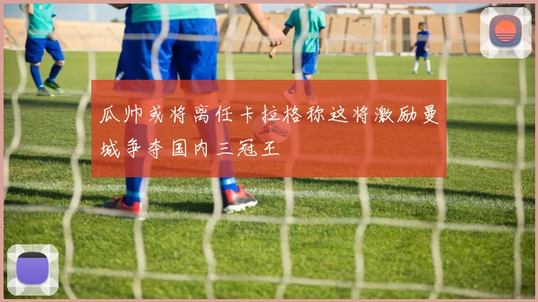 瓜帅或将离任卡拉格称这将激励曼城争夺国内三冠王