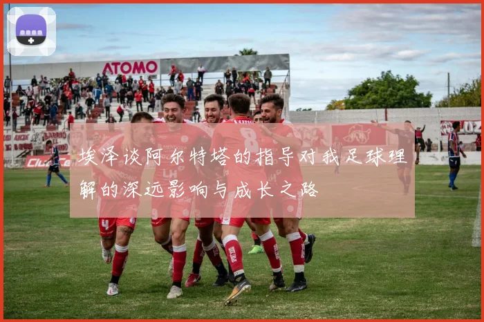 埃泽谈阿尔特塔的指导对我足球理解的深远影响与成长之路