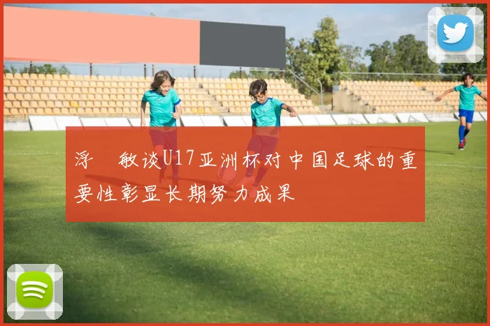 浮嶋敏谈U17亚洲杯对中国足球的重要性彰显长期努力成果