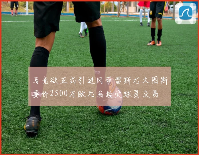 马竞欲正式引进冈萨雷斯尤文图斯要价2500万欧元或接受球员交易