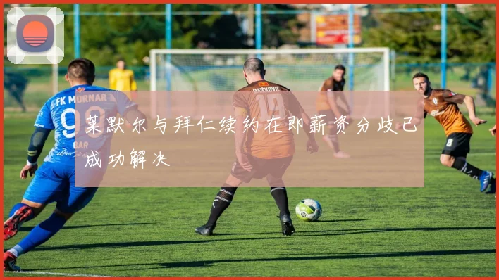 莱默尔与拜仁续约在即薪资分歧已成功解决