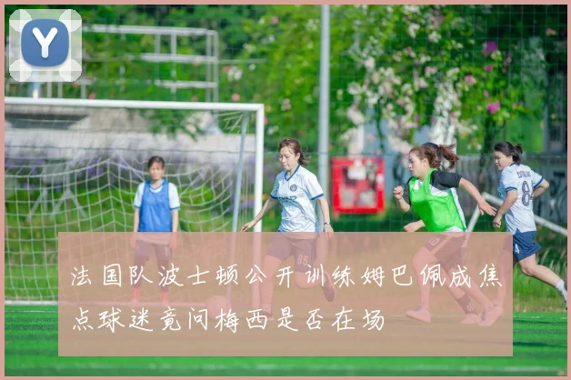 法国队波士顿公开训练姆巴佩成焦点球迷竟问梅西是否在场