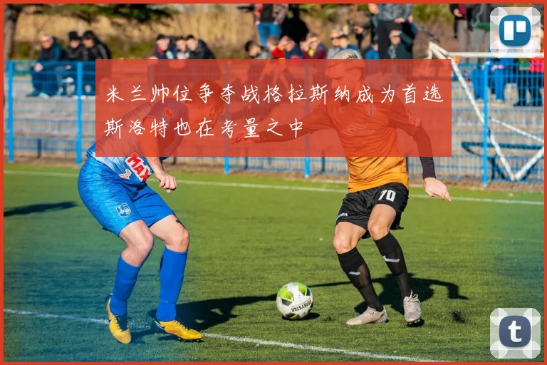 米兰帅位争夺战格拉斯纳成为首选斯洛特也在考量之中