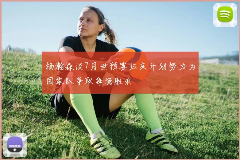 杨瀚森谈7月世预赛归来计划努力为国家队争取每场胜利