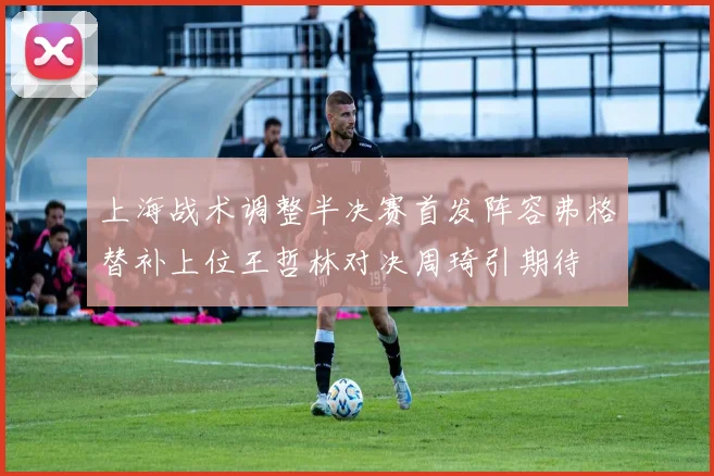 上海战术调整半决赛首发阵容弗格替补上位王哲林对决周琦引期待
