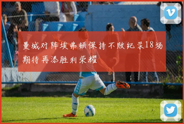 曼城对阵埃弗顿保持不败纪录18场期待再添胜利荣耀