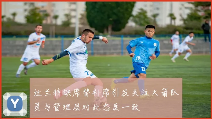 杜兰特缺席替补席引发关注火箭队员与管理层对此态度一致